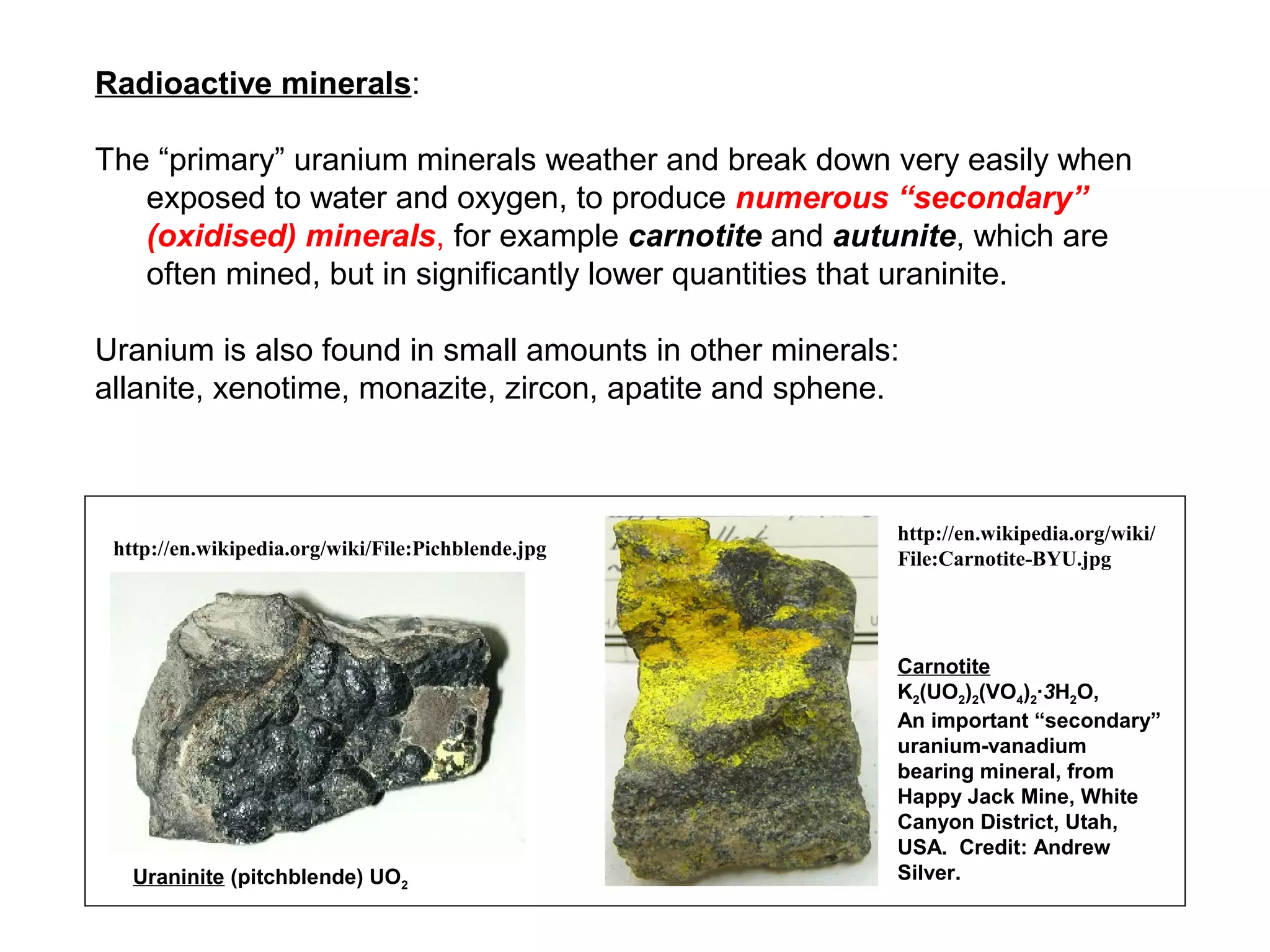 Radioactive minerals:

The “primary” uranium minerals weather and break down very easily when
   exposed to water and oxygen, to produce numerous “secondary”
   (oxidised) minerals, for example carnotite and autunite, which are
   often mined, but in significantly lower quantities that uraninite.

Uranium is also found in small amounts in other minerals:
allanite, xenotime, monazite, zircon, apatite and sphene.



                                                        http://en.wikipedia.org/wiki/
 http://en.wikipedia.org/wiki/File:Pichblende.jpg       File:Carnotite-BYU.jpg




                                                        Carnotite
                                                        K2(UO2)2(VO4)2∙3H2O,
                                                        An important “secondary”
                                                        uranium-vanadium
                                                        bearing mineral, from
                                                        Happy Jack Mine, White
                                                        Canyon District, Utah,
                                                        USA. Credit: Andrew
   Uraninite (pitchblende) UO2                          Silver.
 