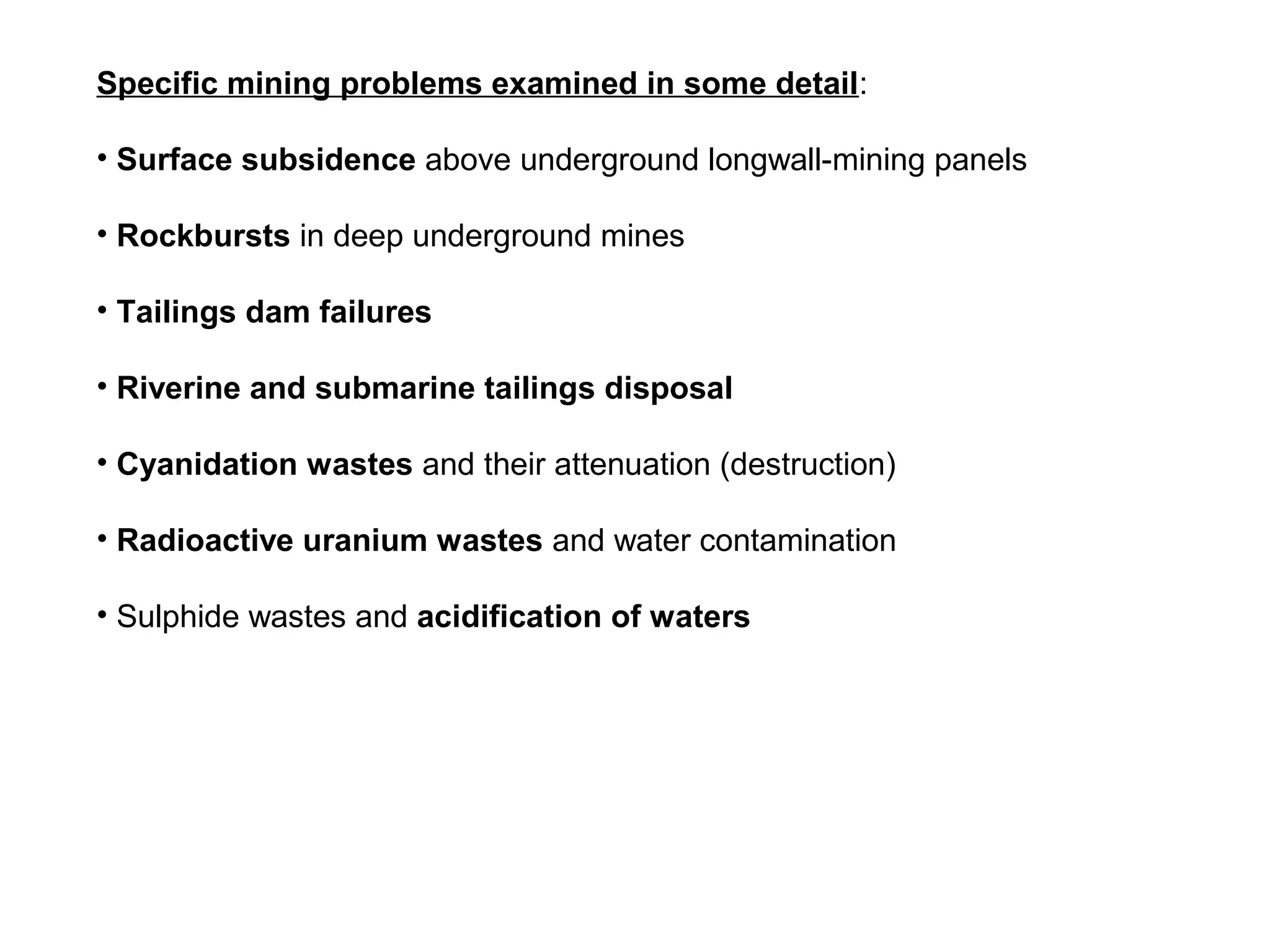 Specific mining problems examined in some detail:

• Surface subsidence above underground longwall-mining panels

• Rockbursts in deep underground mines

• Tailings dam failures

• Riverine and submarine tailings disposal

• Cyanidation wastes and their attenuation (destruction)

• Radioactive uranium wastes and water contamination

• Sulphide wastes and acidification of waters
 