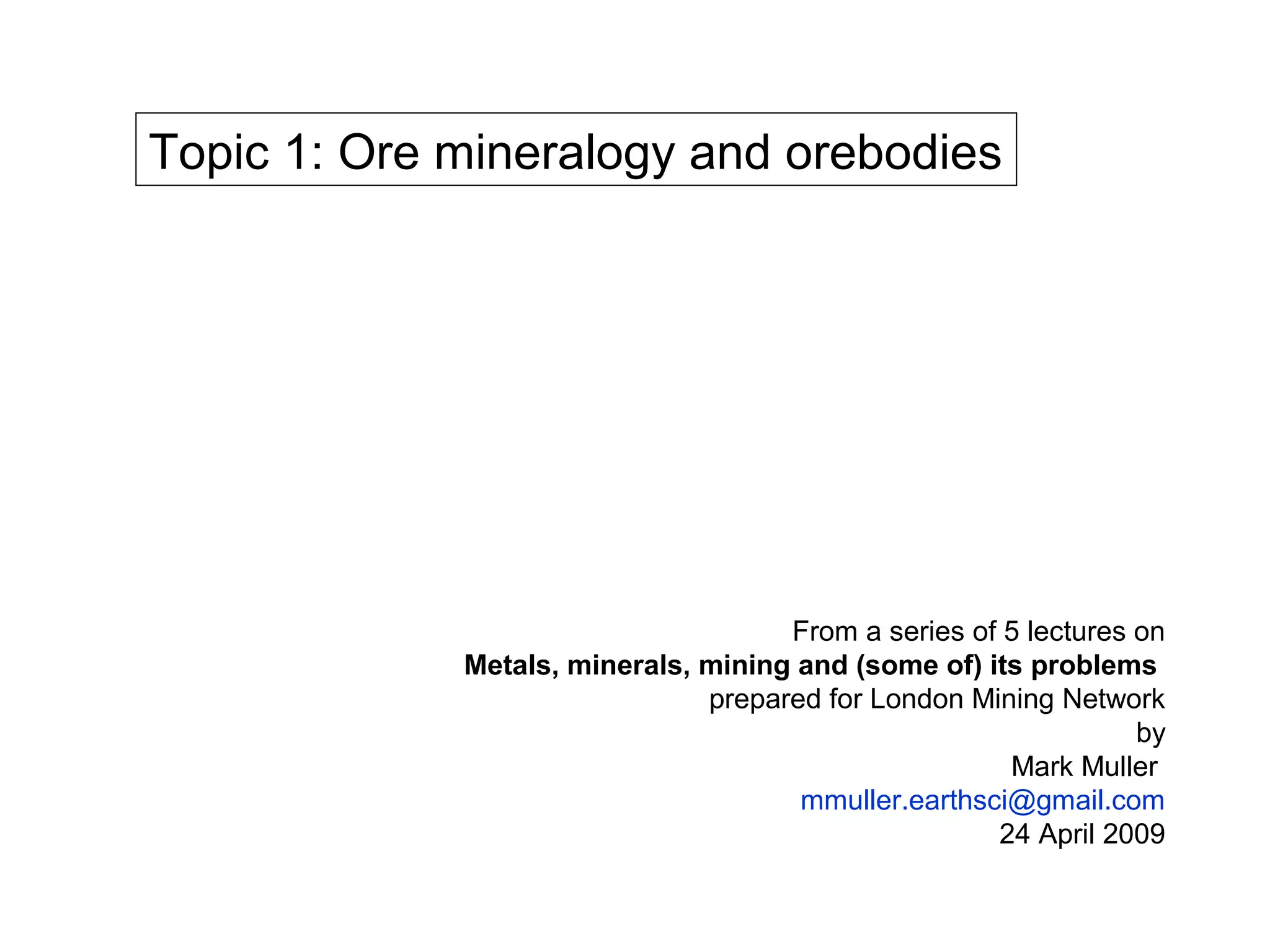 Topic 1: Ore mineralogy and orebodies




                                     From a series of 5 lectures on
             Metals, minerals, mining and (some of) its problems
                               prepared for London Mining Network
                                                                 by
                                                      Mark Muller
                                      mmuller.earthsci@gmail.com
                                                     24 April 2009
 