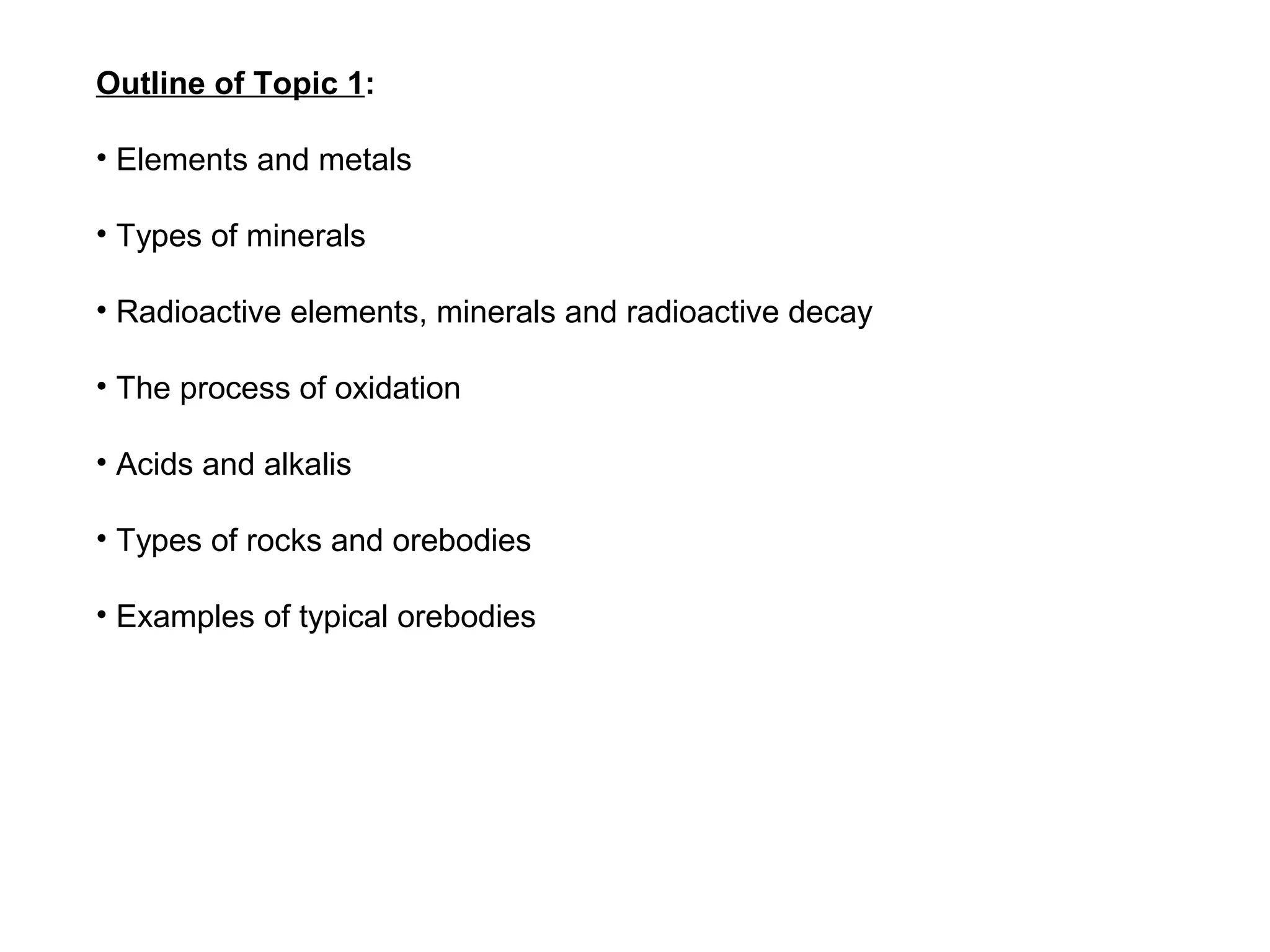 Outline of Topic 1:

• Elements and metals

• Types of minerals

• Radioactive elements, minerals and radioactive decay

• The process of oxidation

• Acids and alkalis

• Types of rocks and orebodies

• Examples of typical orebodies
 