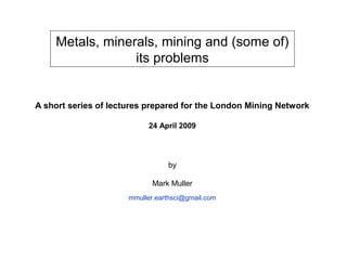 Metals, minerals, mining and (some of)
                 its problems


A short series of lectures prepared for the London Mining Network

                            24 April 2009




                                 by

                             Mark Muller
                      mmuller.earthsci@gmail.com
 