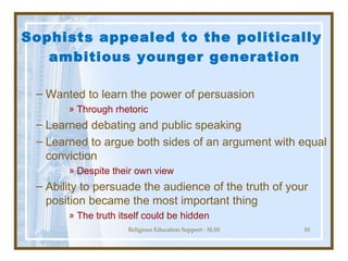 Sophists appealed to the politically  ambitious younger generation Wanted to learn the power of persuasion Through rhetoric Learned debating and public speaking Learned to argue both sides of an argument with equal conviction Despite their own view Ability to persuade the audience of the truth of your position became the most important thing The truth itself could be hidden 
