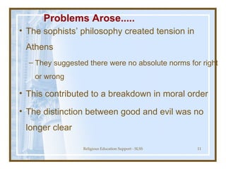 Problems Arose..... The sophists’ philosophy created tension in Athens They suggested there were no absolute norms for right or wrong This contributed to a breakdown in moral order The distinction between good and evil was no longer clear 