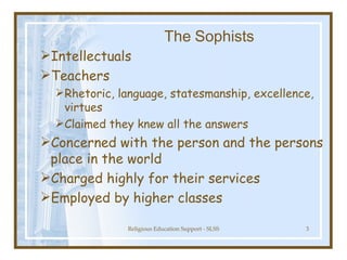 The   Sophists Intellectuals  Teachers  Rhetoric, language, statesmanship, excellence, virtues Claimed they knew all the answers Concerned with the person and the persons place in the world Charged highly for their services Employed by higher classes 