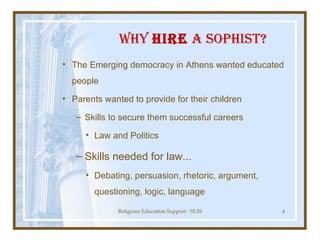 Why  Hire  a Sophist? The Emerging democracy in Athens wanted educated people Parents wanted to provide for their children Skills to secure them successful careers Law and Politics Skills needed for law... Debating, persuasion, rhetoric, argument, questioning, logic, language 