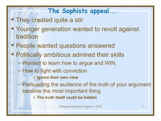 The Sophists appeal...  They created quite a stir Younger generation wanted to revolt against tradition People wanted questions answered Politically ambitious admired their skills Wanted to learn how to argue and WIN. How to fight with conviction Ignore their own view Persuading the audience of the truth of your argument became the most important thing The truth itself could be hidden   