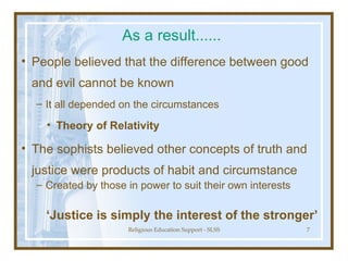 As a result...... People believed that the difference between good and evil cannot be known It all depended on the circumstances Theory of Relativity The sophists believed other concepts of truth and justice were products of habit and circumstance Created by those in power to suit their own interests ‘ Justice is simply the interest of the stronger’ 