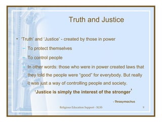 Truth and Justice ‘ Truth’ and ‘Justice’ - created by those in power  To protect themselves To control people In other words: those who were in power created laws that they told the people were “good” for everybody. But really it was just a way of controlling people and society. ‘ Justice is simply the interest of the stronger ’ - Thrasymachus 