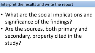 Interpret the results and write the report
• What are the social implications and
significance of the findings?
• Are the sources, both primary and
secondary, property cited in the
study?
 