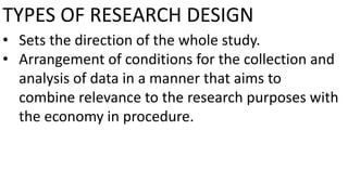 TYPES OF RESEARCH DESIGN
• Sets the direction of the whole study.
• Arrangement of conditions for the collection and
analysis of data in a manner that aims to
combine relevance to the research purposes with
the economy in procedure.
 