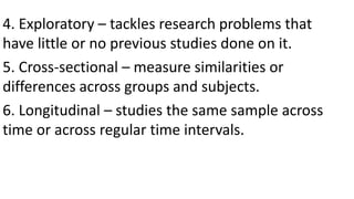 4. Exploratory – tackles research problems that
have little or no previous studies done on it.
5. Cross-sectional – measure similarities or
differences across groups and subjects.
6. Longitudinal – studies the same sample across
time or across regular time intervals.
 