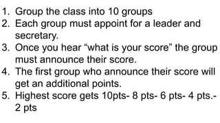 1. Group the class into 10 groups
2. Each group must appoint for a leader and
secretary.
3. Once you hear “what is your score” the group
must announce their score.
4. The first group who announce their score will
get an additional points.
5. Highest score gets 10pts- 8 pts- 6 pts- 4 pts.-
2 pts
 