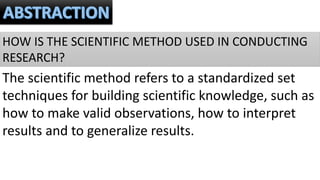 HOW IS THE SCIENTIFIC METHOD USED IN CONDUCTING
RESEARCH?
The scientific method refers to a standardized set
techniques for building scientific knowledge, such as
how to make valid observations, how to interpret
results and to generalize results.
 