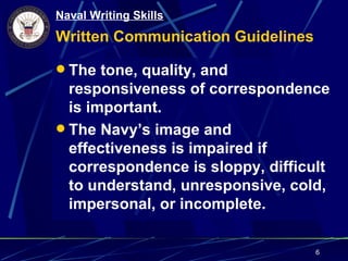 Naval Writing Skills
Written Communication Guidelines

 The tone, quality, and
  responsiveness of correspondence
  is important.
 The Navy’s image and
  effectiveness is impaired if
  correspondence is sloppy, difficult
  to understand, unresponsive, cold,
  impersonal, or incomplete.

                                   6
 