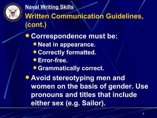 Naval Writing Skills
Written Communication Guidelines,
(cont.)
 Correspondence must be:
   Neat in appearance.
   Correctly formatted.
   Error-free.
   Grammatically correct.
 Avoid stereotyping men and
  women on the basis of gender. Use
  pronouns and titles that include
  either sex (e.g. Sailor).
                                 7
 