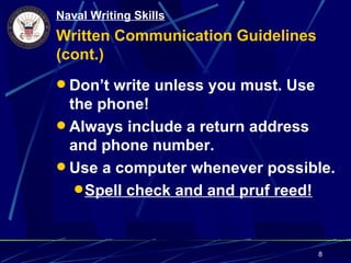 Naval Writing Skills
Written Communication Guidelines
(cont.)
 Don’t write unless you must. Use
  the phone!
 Always include a return address
  and phone number.
 Use a computer whenever possible.
    Spell check and and pruf reed!



                                     8
 