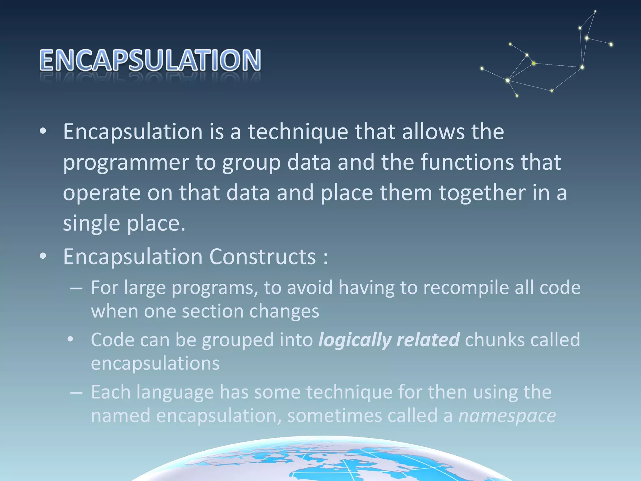 Encapsulation is a technique that allows the programmer to group data and the functions that operate on that data and place them together in a single place. Encapsulation Constructs : For large programs, to avoid having to recompile all code when one section changes Code can be grouped into  logically related  chunks called encapsulations Each language has some technique for then using the named encapsulation, sometimes called a  namespace 