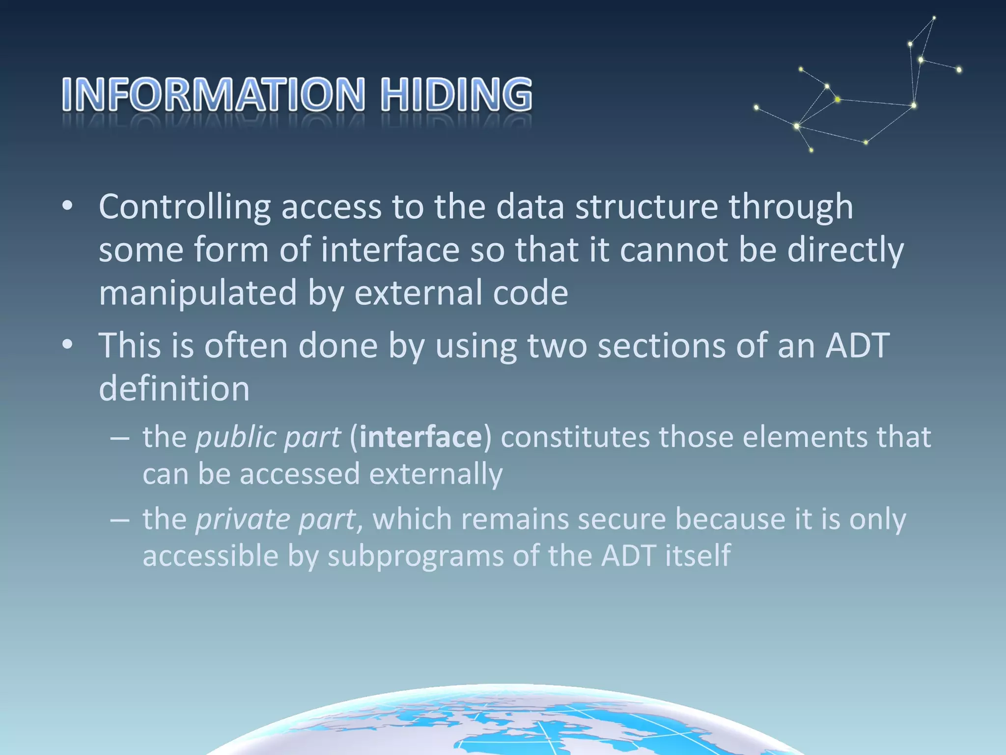 Controlling access to the data structure through some form of interface so that it cannot be directly manipulated by external code This is often done by using two sections of an ADT definition the  public part  ( interface ) constitutes those elements that can be accessed externally the  private part , which remains secure because it is only accessible by subprograms of the ADT itself 