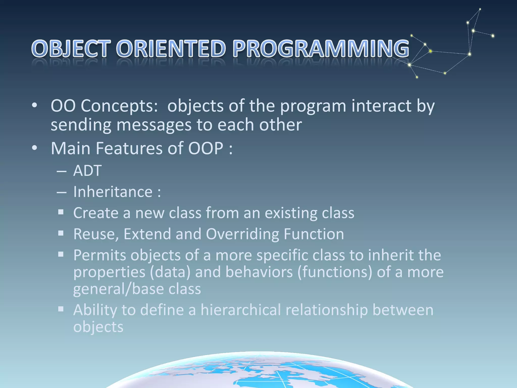 OO Concepts:  objects of the program interact by sending messages to each other Main Features of OOP : ADT Inheritance : Create a new class from an existing class Reuse, Extend and Overriding Function Permits objects of a more specific class to inherit the  properties (data) and behaviors (functions) of a more general/base class Ability to define a hierarchical relationship between objects 