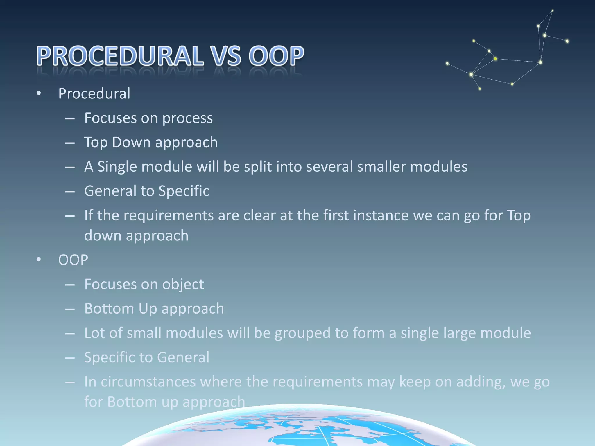 Procedural Focuses on process Top Down approach A Single module will be split into several smaller modules General to Specific If the requirements are clear at the first instance we can go for Top down approach OOP Focuses on object Bottom Up approach Lot of small modules will be grouped to form a single large module Specific to General In circumstances where the requirements may keep on adding, we go for Bottom up approach 