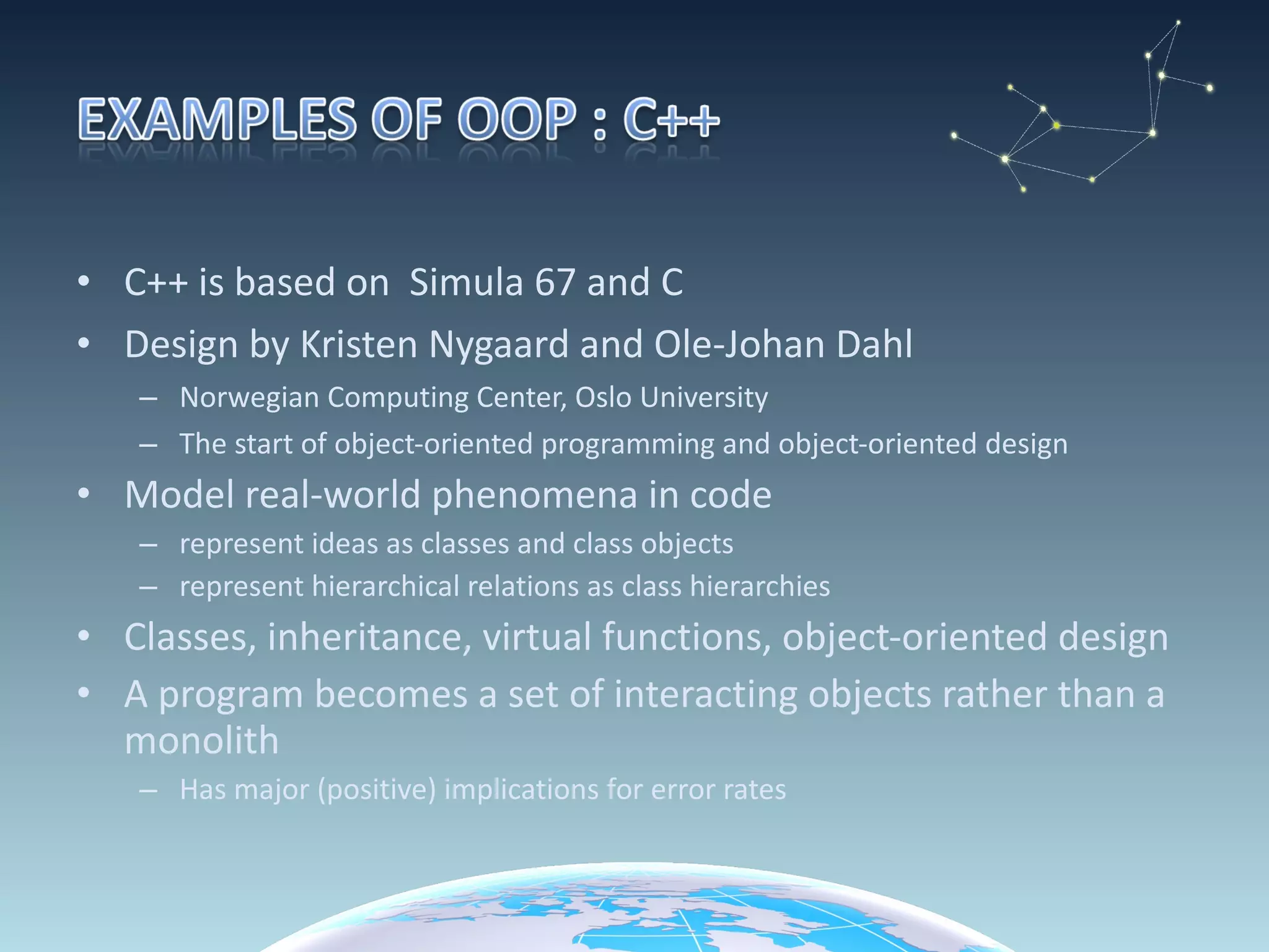 C++ is based on  Simula 67 and C Design by Kristen Nygaard and Ole-Johan Dahl Norwegian Computing Center, Oslo University The start of object-oriented programming and object-oriented design Model real-world phenomena in code represent ideas as classes and class objects represent hierarchical relations as class hierarchies Classes, inheritance, virtual functions, object-oriented design A program becomes a set of interacting objects rather than a monolith Has major (positive) implications for error rates 