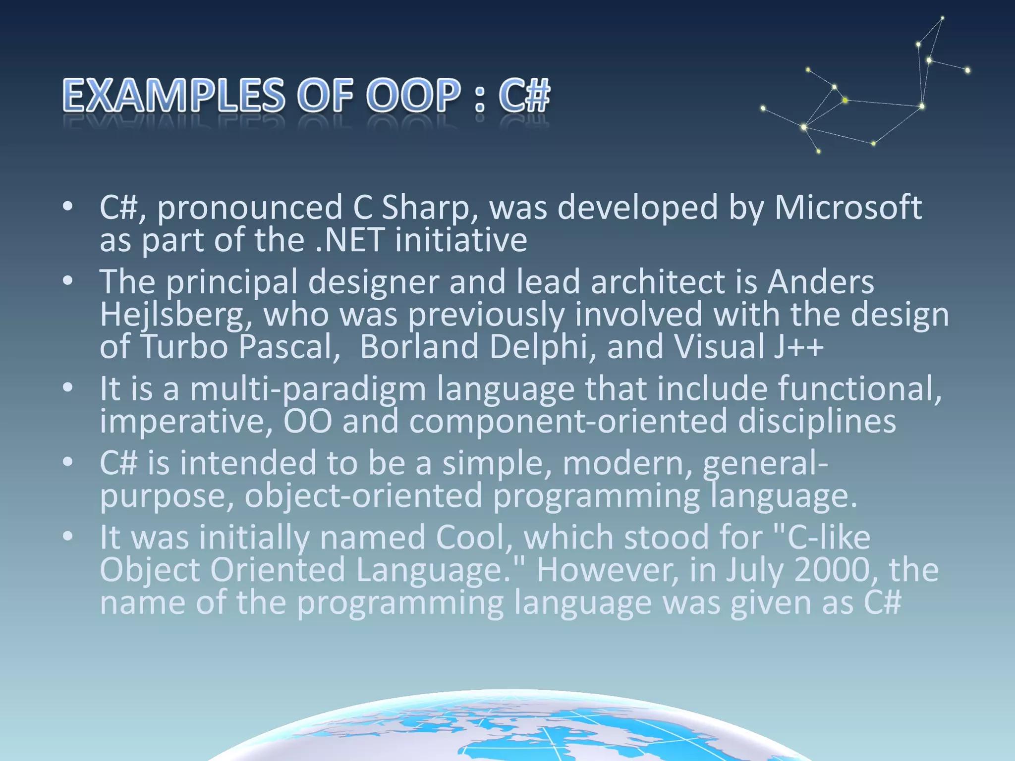 C#, pronounced C Sharp, was developed by Microsoft as part of the .NET initiative The principal designer and lead architect is Anders Hejlsberg, who was previously involved with the design of Turbo Pascal,  Borland Delphi, and Visual J++ It is a multi-paradigm language that include functional, imperative, OO and component-oriented disciplines C# is intended to be a simple, modern, general-purpose, object-oriented programming language. It was initially named Cool, which stood for "C-like Object Oriented Language." However, in July 2000, the name of the programming language was given as C# 
