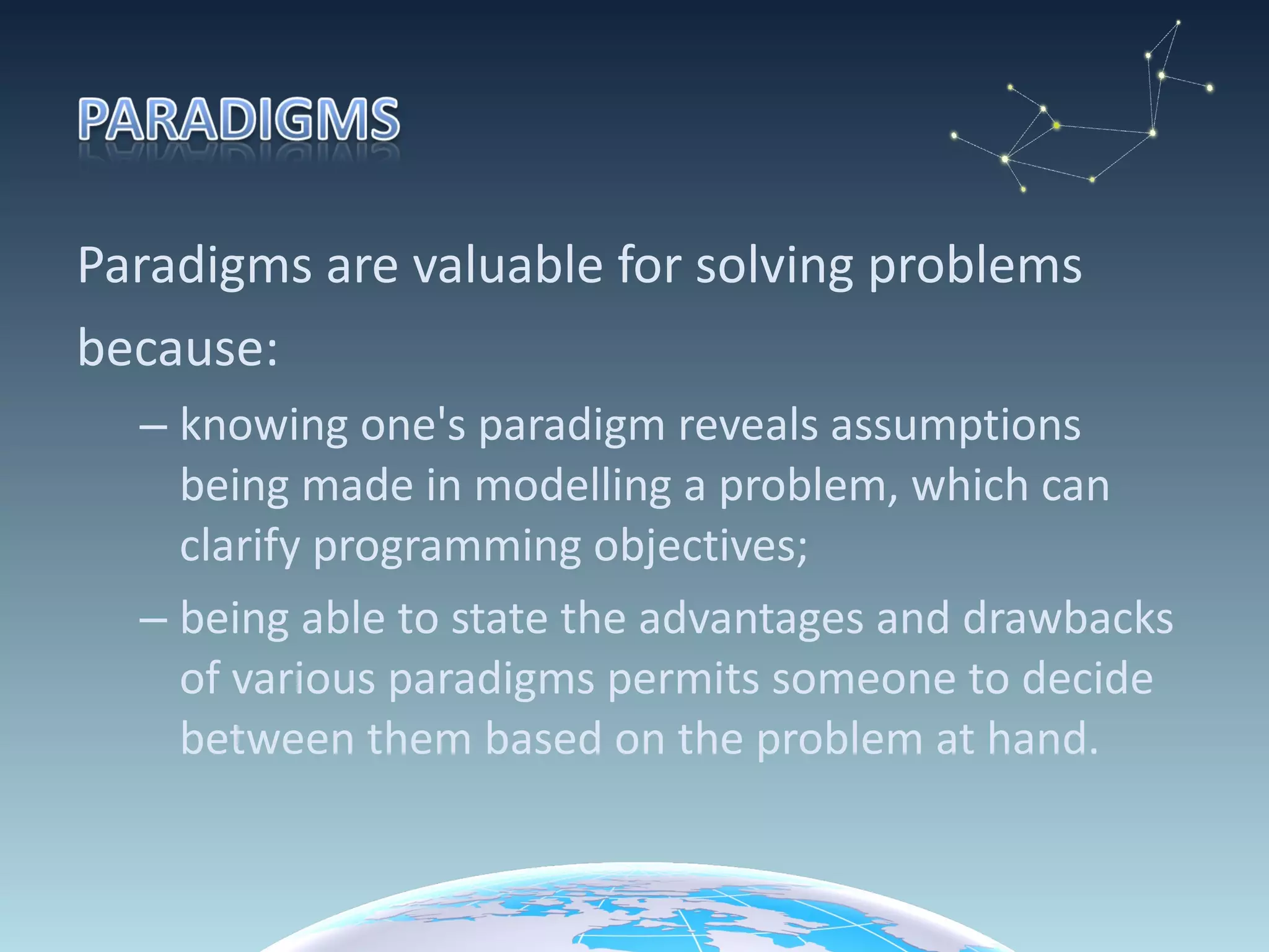 Paradigms are valuable for solving problems because:  knowing one's paradigm reveals assumptions being made in modelling a problem, which can clarify programming objectives;  being able to state the advantages and drawbacks of various paradigms permits someone to decide between them based on the problem at hand. 