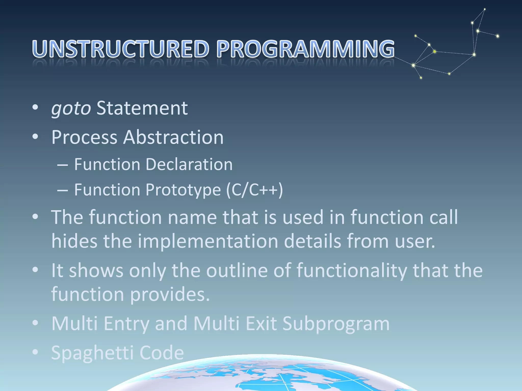 goto  Statement Process Abstraction Function Declaration  Function Prototype (C/C++) The function name that is used in function call hides the implementation details from user. It shows only the outline of functionality that the function provides. Multi Entry and Multi Exit Subprogram Spaghetti Code 