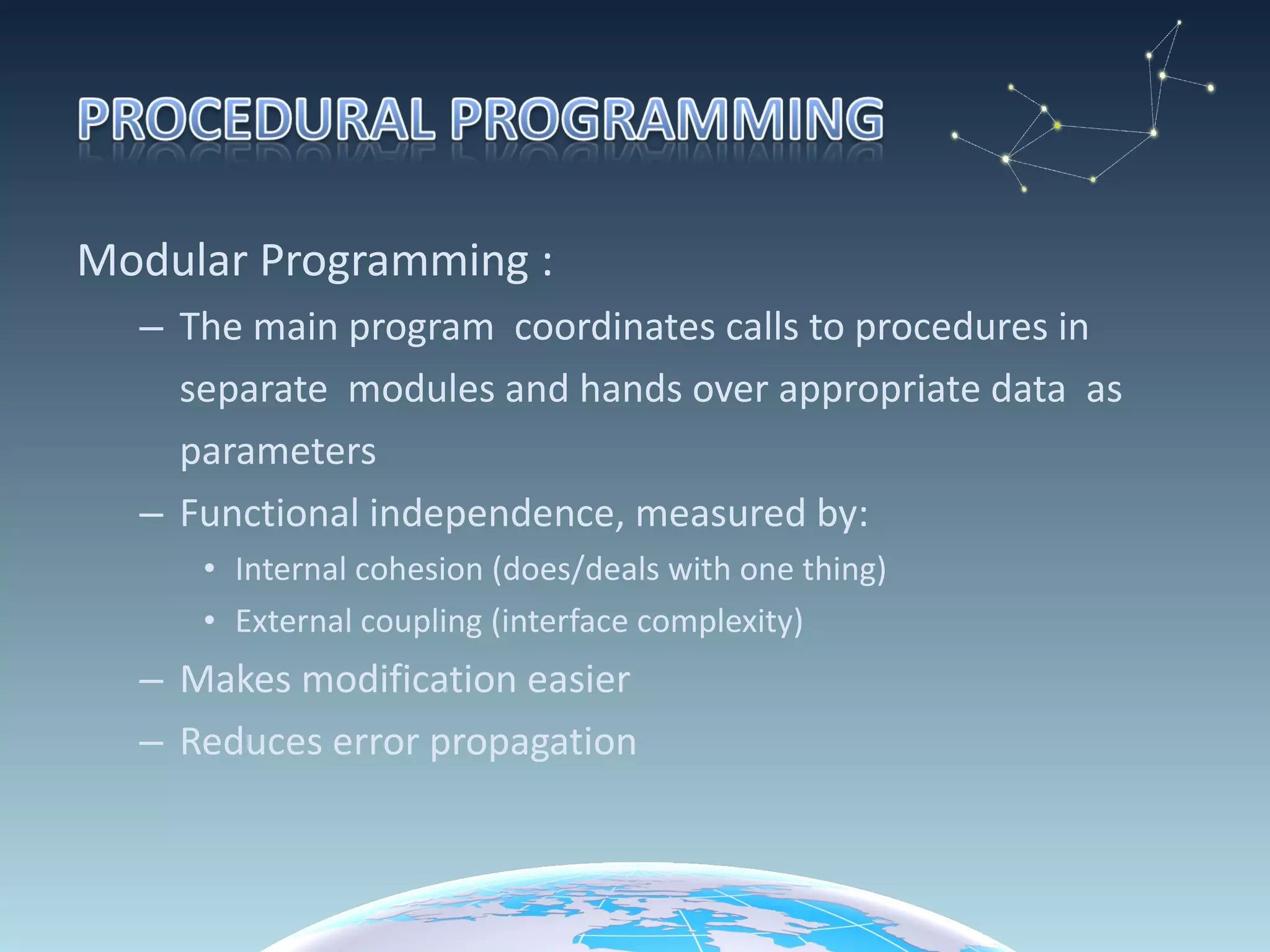 Modular Programming : The main program  coordinates calls to procedures in  separate  modules and hands over appropriate data  as  parameters  Functional independence, measured by: Internal cohesion (does/deals with one thing) External coupling (interface complexity) Makes modification easier Reduces error propagation 