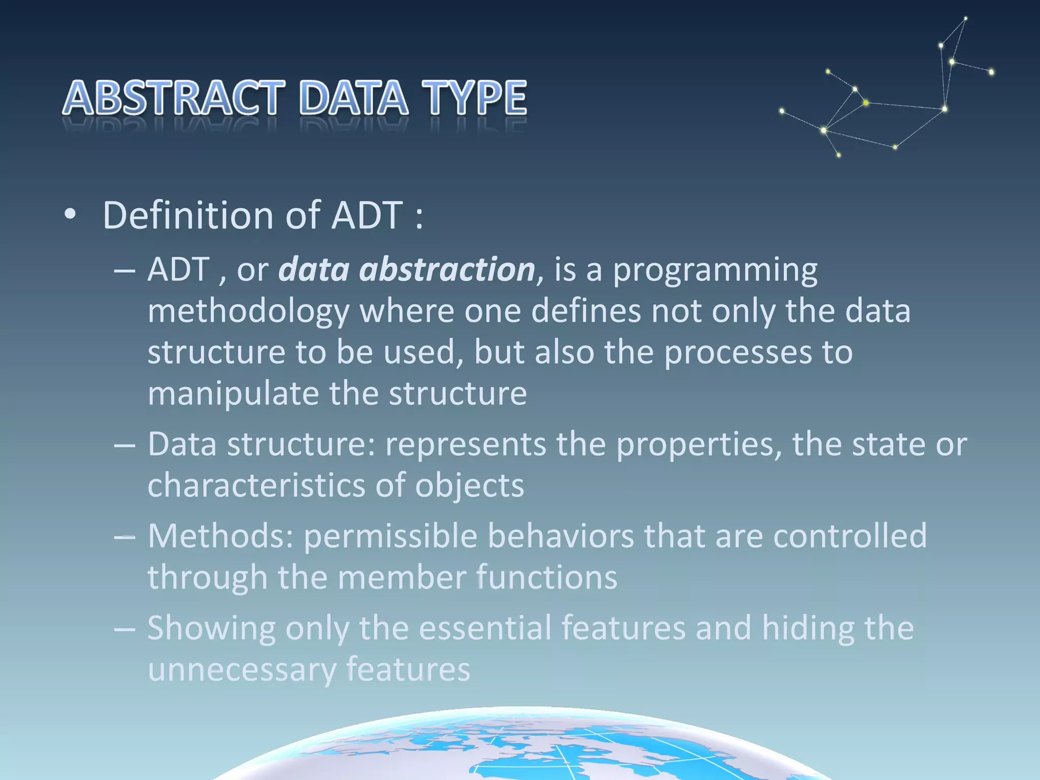 Definition of ADT : ADT , or  data abstraction , is a programming methodology where one defines not only the data structure to be used, but also the processes to manipulate the structure Data structure: represents the properties, the state or characteristics of objects Methods: permissible behaviors that are controlled through the member functions Showing only the essential features and hiding the unnecessary features 