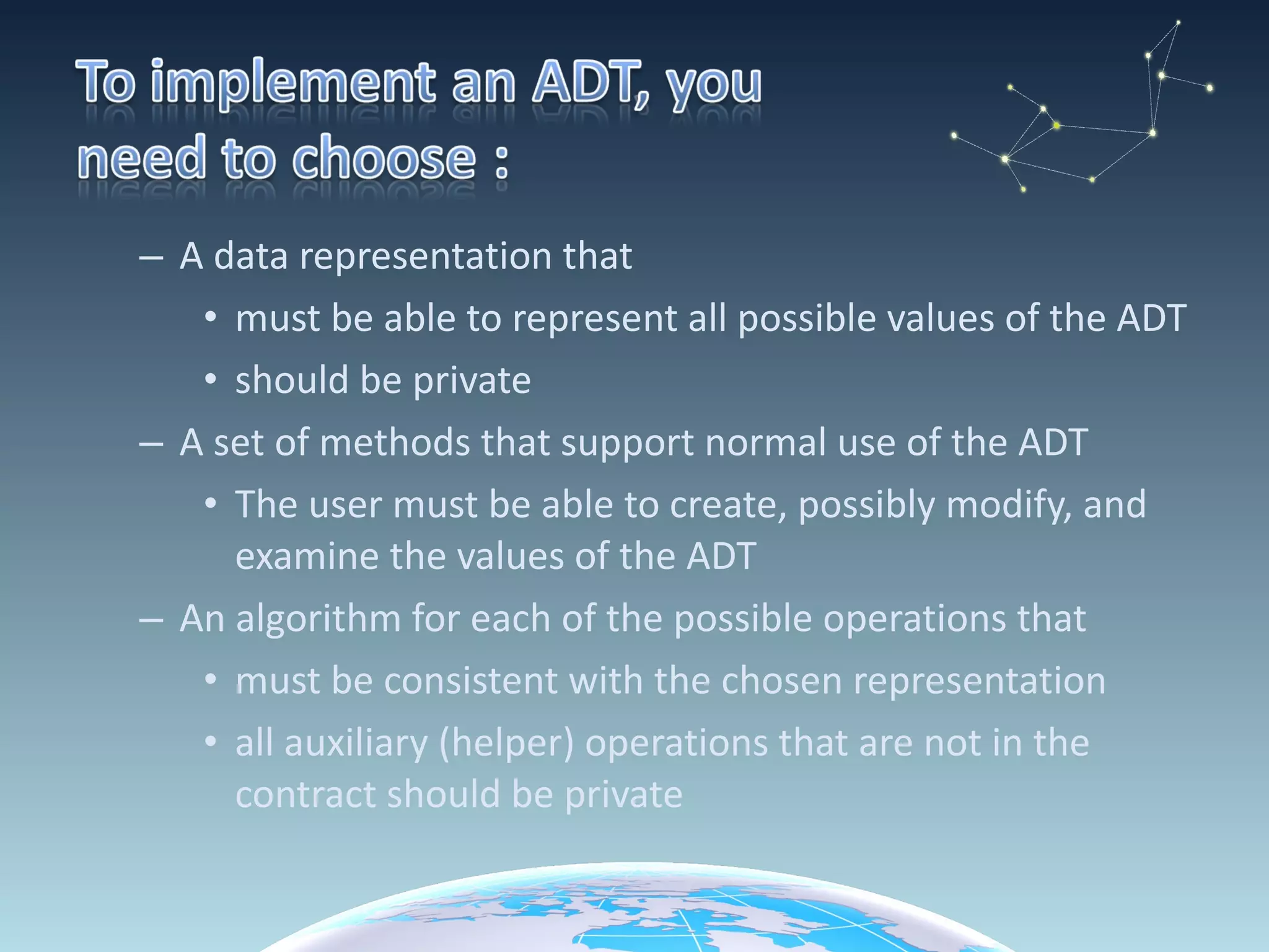 A data representation that must be able to represent all possible values of the ADT should be private A set of methods that support normal use of the ADT The user must be able to create, possibly modify, and examine the values of the ADT An algorithm for each of the possible operations that must be consistent with the chosen representation all auxiliary (helper) operations that are not in the contract should be private 