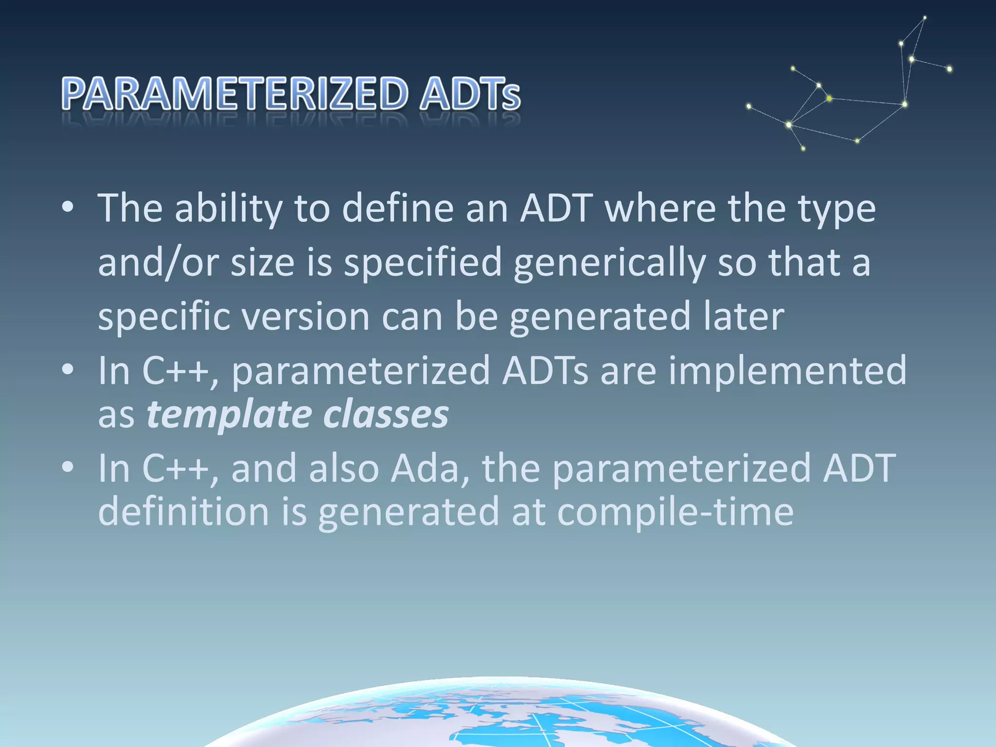 The ability to define an ADT where the type and/or size is specified generically so that a specific version can be generated later In C++, parameterized ADTs are implemented as  template classes In C++, and also Ada, the parameterized ADT definition is generated at compile-time  