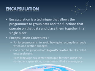 Encapsulation is a technique that allows the programmer to group data and the functions that operate on that data and place them together in a single place. Encapsulation Constructs : For large programs, to avoid having to recompile all code when one section changes Code can be grouped into  logically related  chunks called encapsulations Each language has some technique for then using the named encapsulation, sometimes called a  namespace 