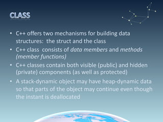 C++ offers two mechanisms for building data structures:  the struct and the class C++ class  consists of  data members  and  methods (member functions) C++ classes contain both visible (public) and hidden (private) components (as well as protected) A stack-dynamic object may have heap-dynamic data so that parts of the object may continue even though the instant is deallocated 