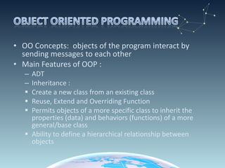OO Concepts:  objects of the program interact by sending messages to each other Main Features of OOP : ADT Inheritance : Create a new class from an existing class Reuse, Extend and Overriding Function Permits objects of a more specific class to inherit the  properties (data) and behaviors (functions) of a more general/base class Ability to define a hierarchical relationship between objects 