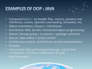 Compared to C++:  no header files, macros, pointers and references, unions, operator overloading, templates, etc. Object-orientation: Classes + Inheritance Distributed: RMI, Servlet, Distributed object programming. Robust: Strong typing + no pointer + garbage collection  Secure: Type-safety + access control  Architecture neutral: architecture neutral representation Portable Interpreted: High performance through  Just in time compilation + runtime modification of code Multi-threaded 