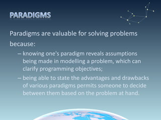 Paradigms are valuable for solving problems because:  knowing one's paradigm reveals assumptions being made in modelling a problem, which can clarify programming objectives;  being able to state the advantages and drawbacks of various paradigms permits someone to decide between them based on the problem at hand. 