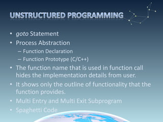 goto  Statement Process Abstraction Function Declaration  Function Prototype (C/C++) The function name that is used in function call hides the implementation details from user. It shows only the outline of functionality that the function provides. Multi Entry and Multi Exit Subprogram Spaghetti Code 