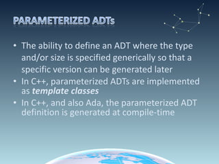 The ability to define an ADT where the type and/or size is specified generically so that a specific version can be generated later In C++, parameterized ADTs are implemented as  template classes In C++, and also Ada, the parameterized ADT definition is generated at compile-time  