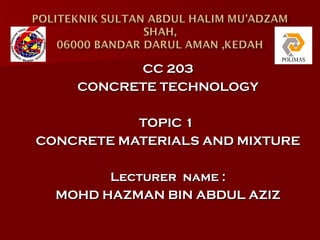 CC 203
    CONCRETE TECHNOLOGY

           TOPIC 1
CONCRETE MATERIALS AND MIXTURE

        Lecturer name :
  MOHD HAZMAN BIN ABDUL AZIZ
 