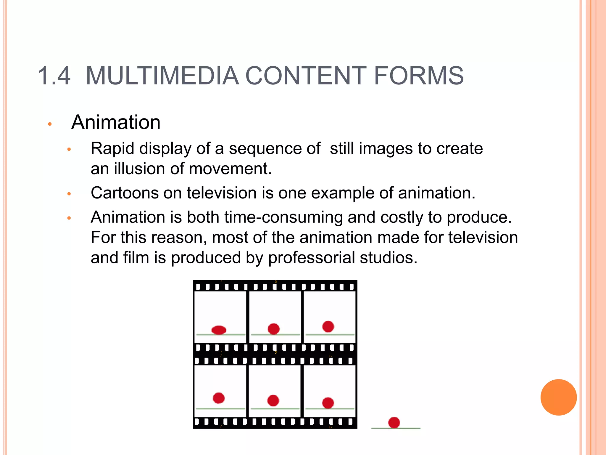 1.4 MULTIMEDIA CONTENT FORMS
•   Animation
    •   Rapid display of a sequence of still images to create
        an illusion of movement.
    •   Cartoons on television is one example of animation.
    •   Animation is both time-consuming and costly to produce.
        For this reason, most of the animation made for television
        and film is produced by professorial studios.
 
