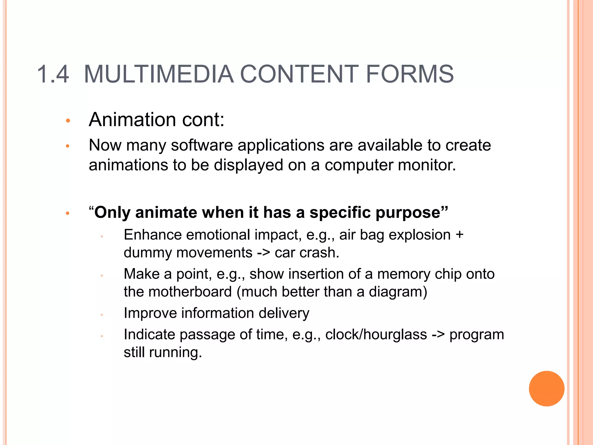 1.4 MULTIMEDIA CONTENT FORMS
 •   Animation cont:
 •   Now many software applications are available to create
     animations to be displayed on a computer monitor.

 •   “Only animate when it has a specific purpose”
      •   Enhance emotional impact, e.g., air bag explosion +
          dummy movements -> car crash.
      •   Make a point, e.g., show insertion of a memory chip onto
          the motherboard (much better than a diagram)
      •   Improve information delivery
      •   Indicate passage of time, e.g., clock/hourglass -> program
          still running.
 