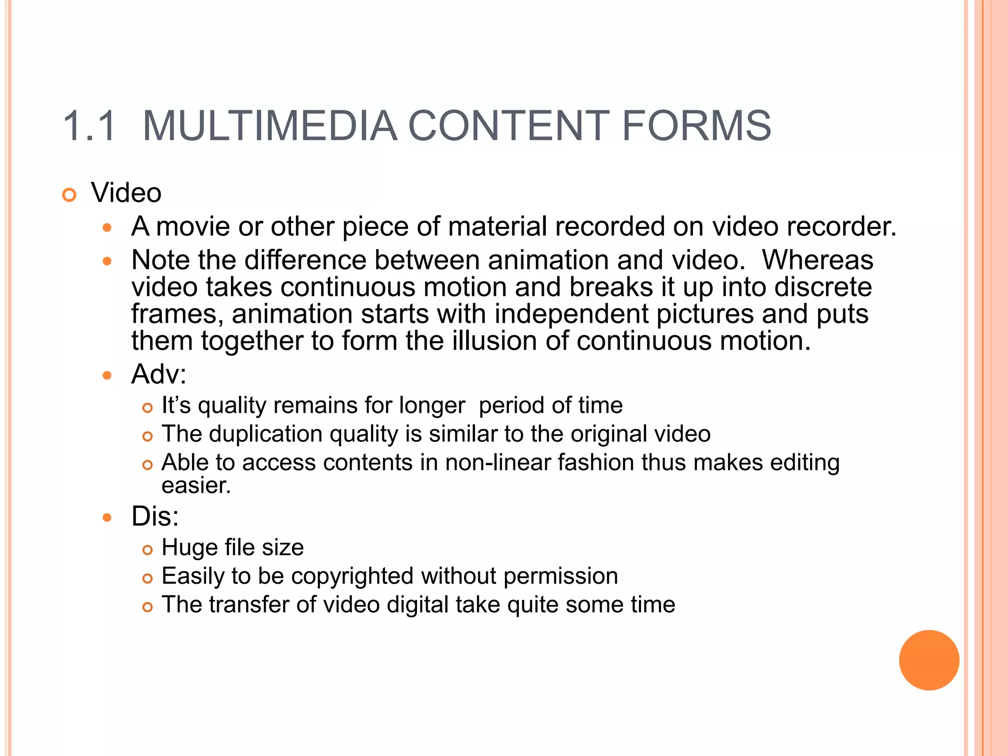 1.1 MULTIMEDIA CONTENT FORMS
   Video
      A movie or other piece of material recorded on video recorder.
      Note the difference between animation and video. Whereas
       video takes continuous motion and breaks it up into discrete
       frames, animation starts with independent pictures and puts
       them together to form the illusion of continuous motion.
      Adv:
           It’s quality remains for longer period of time
           The duplication quality is similar to the original video
           Able to access contents in non-linear fashion thus makes editing
            easier.
       Dis:
           Huge file size
           Easily to be copyrighted without permission
           The transfer of video digital take quite some time
 