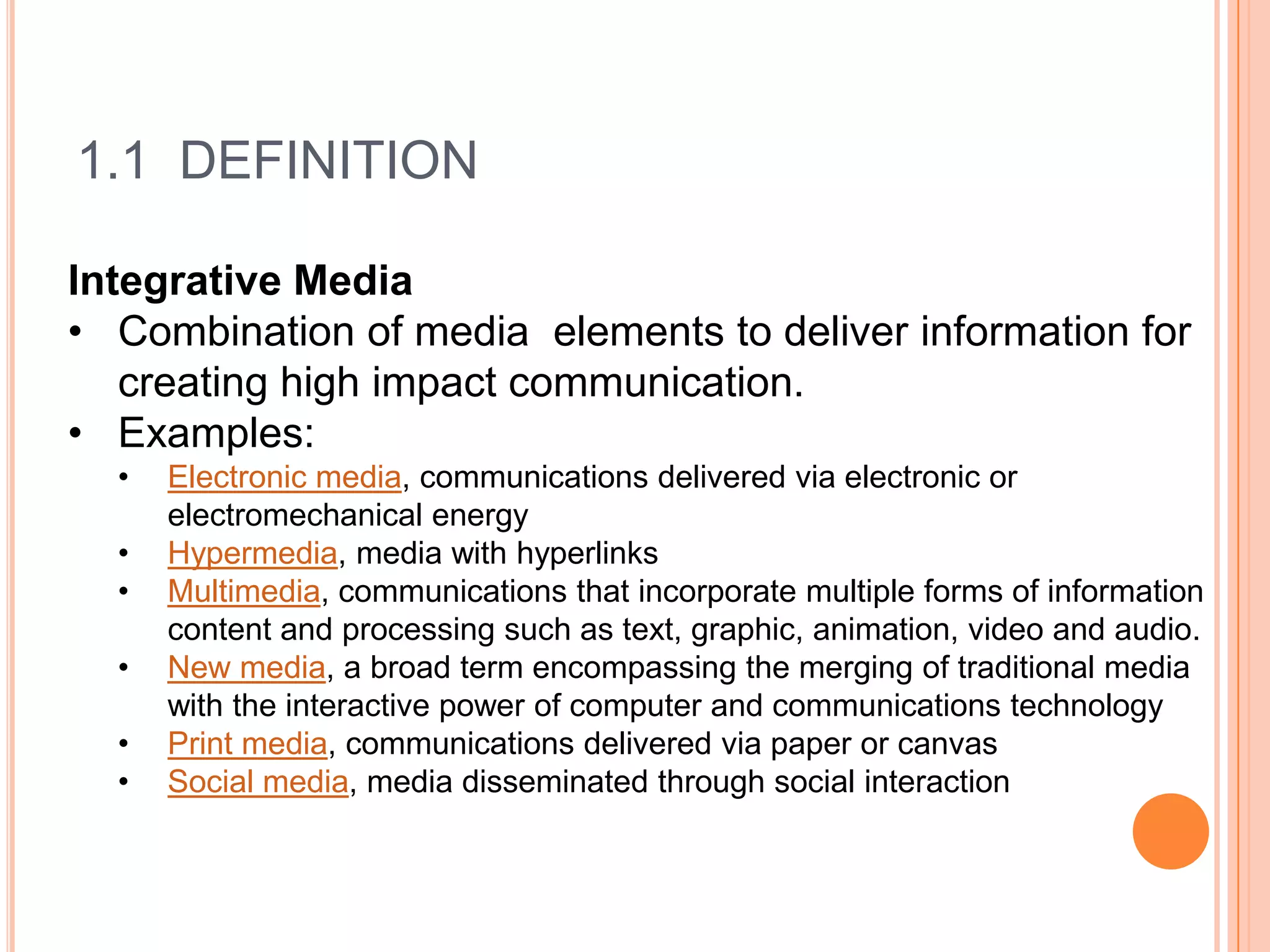 1.1 DEFINITION

Integrative Media
• Combination of media elements to deliver information for
   creating high impact communication.
• Examples:
  •   Electronic media, communications delivered via electronic or
      electromechanical energy
  •   Hypermedia, media with hyperlinks
  •   Multimedia, communications that incorporate multiple forms of information
      content and processing such as text, graphic, animation, video and audio.
  •   New media, a broad term encompassing the merging of traditional media
      with the interactive power of computer and communications technology
  •   Print media, communications delivered via paper or canvas
  •   Social media, media disseminated through social interaction
 