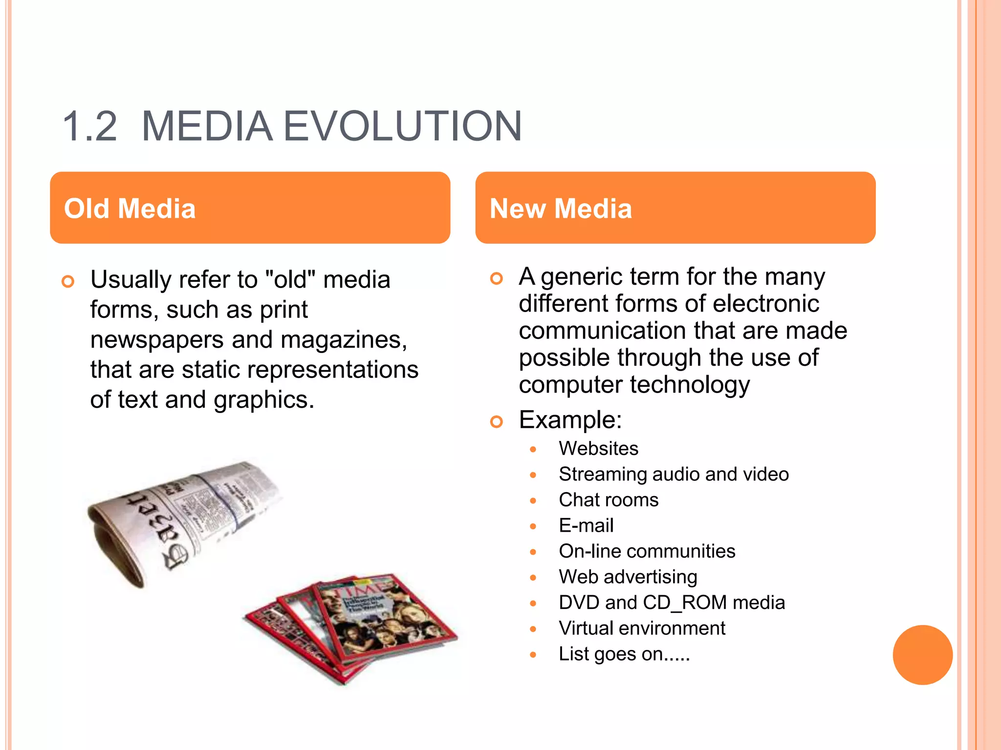 1.2 MEDIA EVOLUTION
Old Media                             New Media

   Usually refer to "old" media         A generic term for the many
    forms, such as print                  different forms of electronic
    newspapers and magazines,             communication that are made
    that are static representations       possible through the use of
                                          computer technology
    of text and graphics.
                                         Example:
                                             Websites
                                             Streaming audio and video
                                             Chat rooms
                                             E-mail
                                             On-line communities
                                             Web advertising
                                             DVD and CD_ROM media
                                             Virtual environment
                                             List goes on.....
 