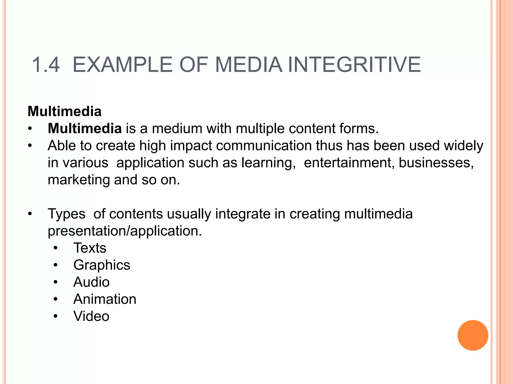 1.4 EXAMPLE OF MEDIA INTEGRITIVE

Multimedia
• Multimedia is a medium with multiple content forms.
• Able to create high impact communication thus has been used widely
  in various application such as learning, entertainment, businesses,
  marketing and so on.

•   Types of contents usually integrate in creating multimedia
    presentation/application.
     • Texts
     • Graphics
     • Audio
     • Animation
     • Video
 