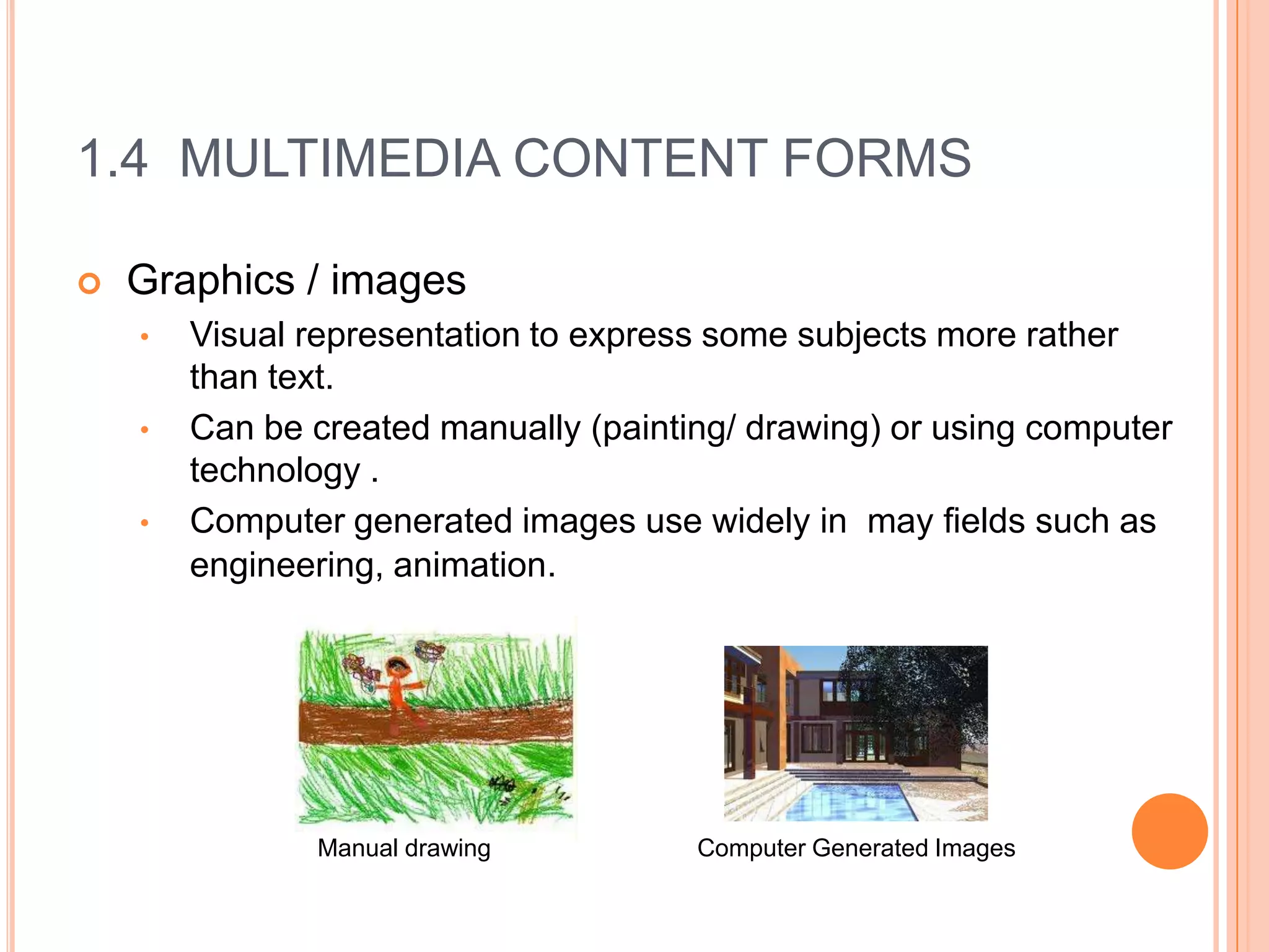 1.4 MULTIMEDIA CONTENT FORMS

   Graphics / images
    •   Visual representation to express some subjects more rather
        than text.
    •   Can be created manually (painting/ drawing) or using computer
        technology .
    •   Computer generated images use widely in may fields such as
        engineering, animation.




               Manual drawing          Computer Generated Images
 