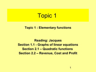 Topic 1
    Topic 1 : Elementary functions


           Reading: Jacques
Section 1.1 - Graphs of linear equations
  Section 2.1 – Quadratic functions
Section 2.2 – Revenue, Cost and Profit



                                  1
 