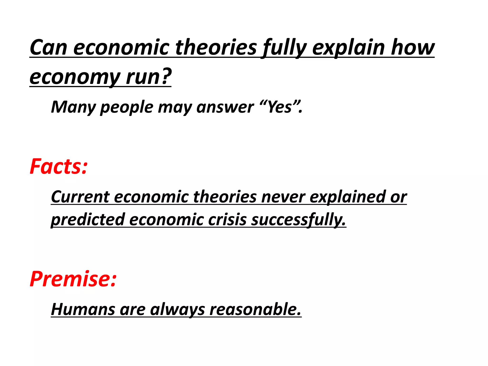 Can economic theories fully explain how
economy run?
Many people may answer “Yes”.
Facts:
Current economic theories never explained or
predicted economic crisis successfully.
Premise:
Humans are always reasonable.
 
