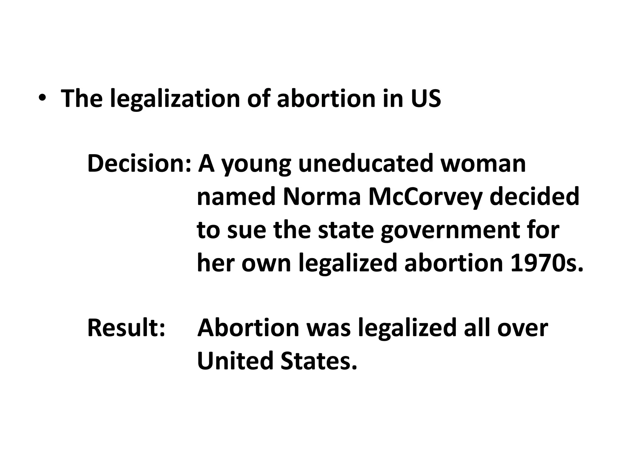 • The legalization of abortion in US
Decision: A young uneducated woman
named Norma McCorvey decided
to sue the state government for
her own legalized abortion 1970s.
Result: Abortion was legalized all over
United States.
 
